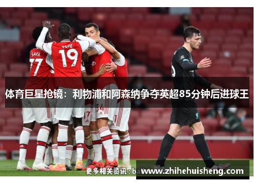 体育巨星抢镜：利物浦和阿森纳争夺英超85分钟后进球王